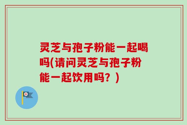 灵芝与孢子粉能一起喝吗(请问灵芝与孢子粉能一起饮用吗？)
