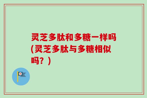 灵芝多肽和多糖一样吗(灵芝多肽与多糖相似吗？)