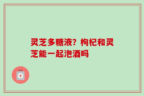 灵芝多糖液?枸杞和灵芝能一起泡酒吗 灵芝多糖液?枸杞和灵芝能一起泡酒吗