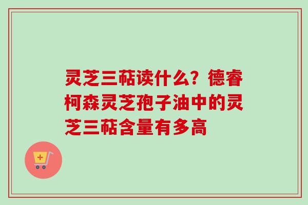 灵芝三萜读什么?德睿柯森灵芝孢子油中的灵芝三萜含量有多高
