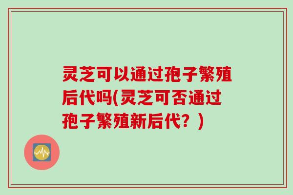 灵芝可以通过孢子繁殖后代吗(灵芝可否通过孢子繁殖新后代?)