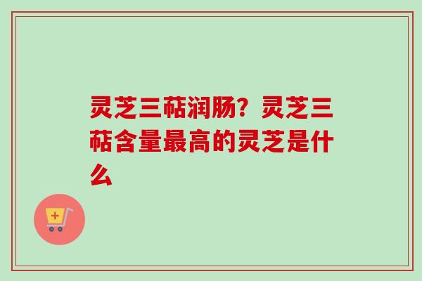 灵芝三萜润肠？灵芝三萜含量最高的灵芝是什么