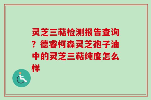 灵芝三萜检测报告查询？德睿柯森灵芝孢子油中的灵芝三萜纯度怎么样