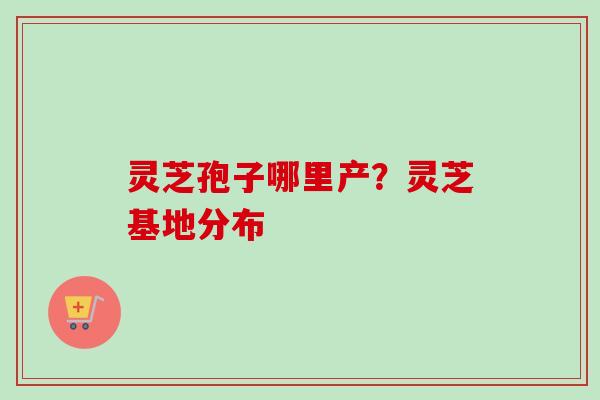 灵芝孢子哪里产？灵芝基地分布