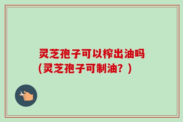 灵芝孢子可以榨出油吗(灵芝孢子可制油?)