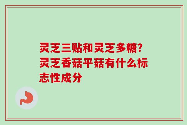 灵芝三贴和灵芝多糖？灵芝香菇平菇有什么标志性成分