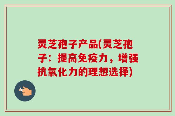灵芝孢子产品(灵芝孢子：提高免疫力，增强力的理想选择)