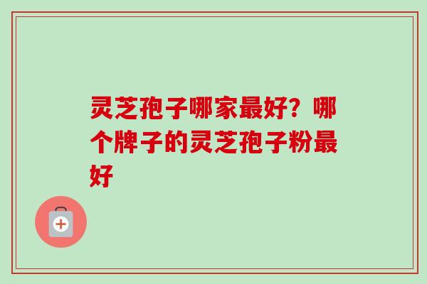 灵芝孢子哪家最好?哪个牌子的灵芝孢子粉最好