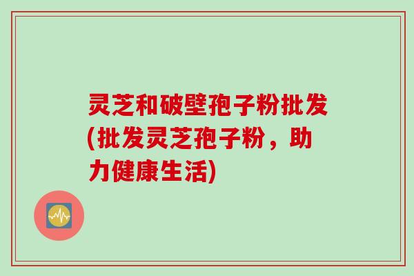 灵芝和破壁孢子粉批发(批发灵芝孢子粉，助力健康生活)