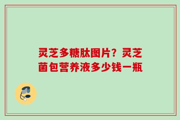 灵芝多糖肽图片？灵芝菌包营养液多少钱一瓶