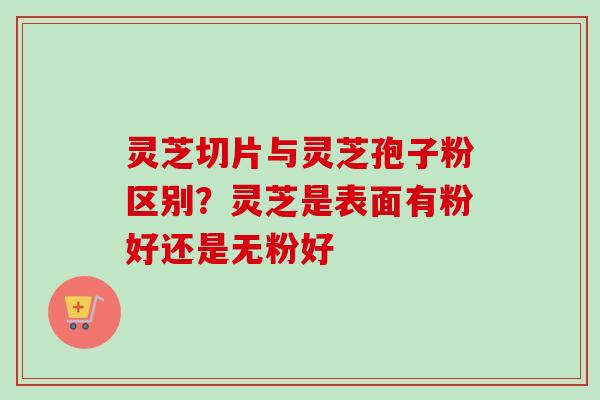 灵芝切片与灵芝孢子粉区别？灵芝是表面有粉好还是无粉好