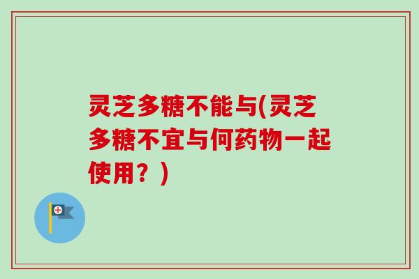 灵芝多糖不能与(灵芝多糖不宜与何一起使用?) 灵芝多糖不能与(灵芝多糖不宜与何一起使用?)
