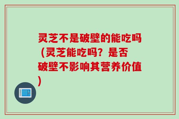 灵芝不是破壁的能吃吗 (灵芝能吃吗？是否破壁不影响其营养价值)