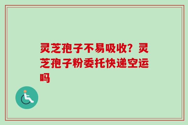 灵芝孢子不易吸收？灵芝孢子粉委托快递空运吗