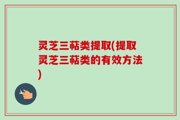 灵芝三萜类提取(提取灵芝三萜类的有效方法)