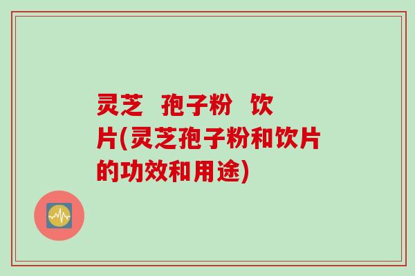 灵芝 孢子粉 饮片(灵芝孢子粉和饮片的功效和用途)