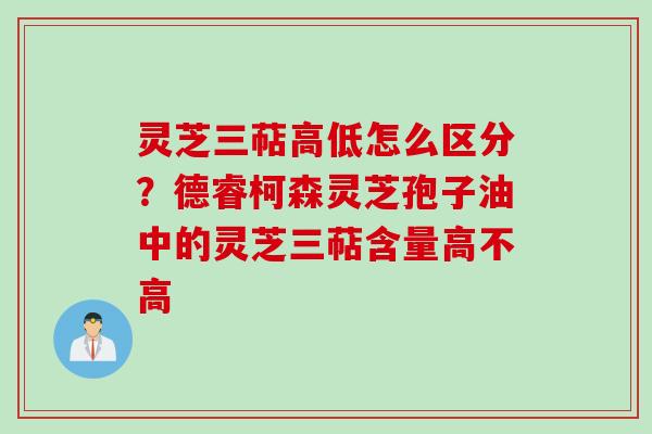 灵芝三萜高低怎么区分？德睿柯森灵芝孢子油中的灵芝三萜含量高不高