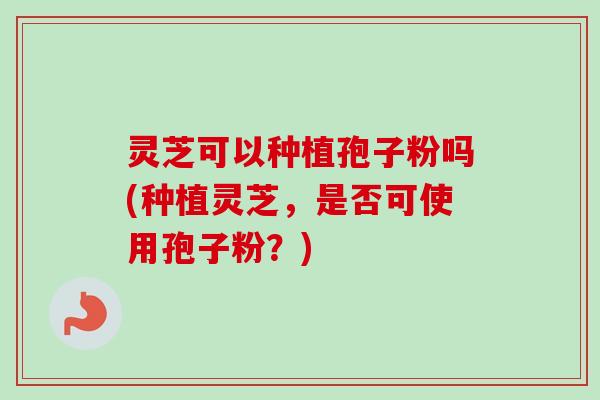 灵芝可以种植孢子粉吗(种植灵芝，是否可使用孢子粉？)