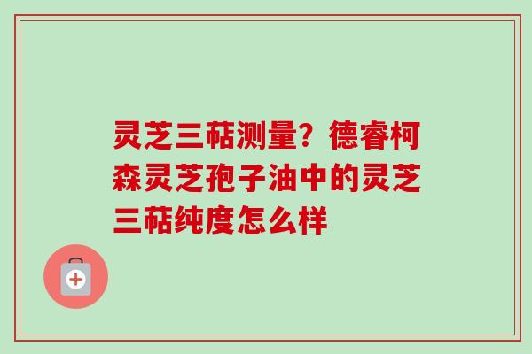灵芝三萜测量?德睿柯森灵芝孢子油中的灵芝三萜纯度怎么样