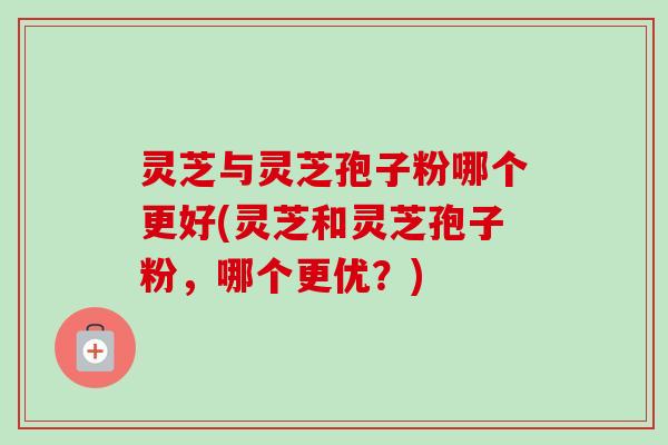灵芝与灵芝孢子粉哪个更好(灵芝和灵芝孢子粉,哪个更优?)