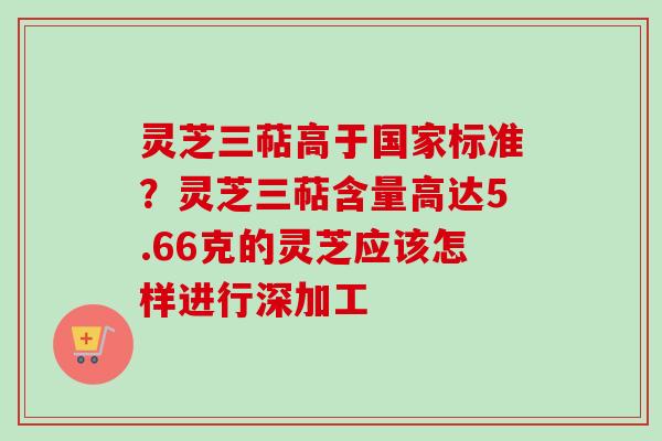 灵芝三萜高于国家标准?灵芝三萜含量高达5.66克的灵芝应该怎样进行深加工