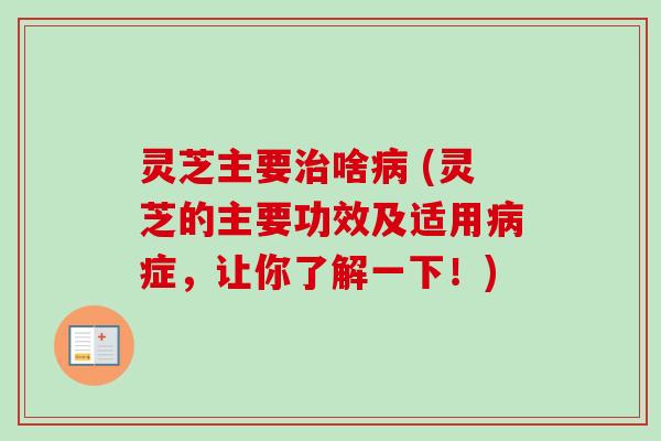 灵芝主要治啥病 (灵芝的主要功效及适用病症，让你了解一下！)