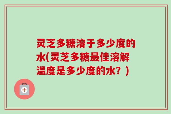 灵芝多糖溶于多少度的水(灵芝多糖佳溶解温度是多少度的水?) 灵芝多糖溶于多少度的水(灵芝多糖佳溶解温度是多少度的水?)
