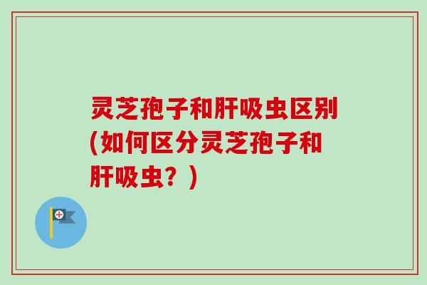 灵芝孢子和肝吸虫区别(如何区分灵芝孢子和肝吸虫?)