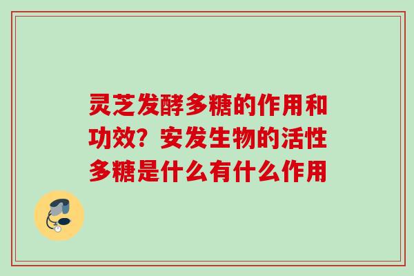 灵芝发酵多糖的作用和功效？安发生物的活性多糖是什么有什么作用