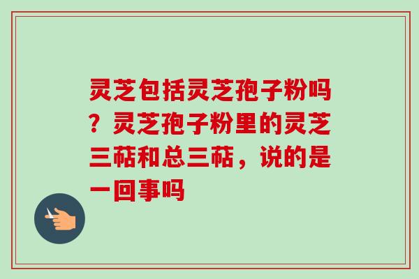 灵芝包括灵芝孢子粉吗?灵芝孢子粉里的灵芝三萜和总三萜,说的是一回事吗 灵芝包括灵芝孢子粉吗?灵芝孢子粉里的灵芝三萜和总三萜,说的是一回事吗