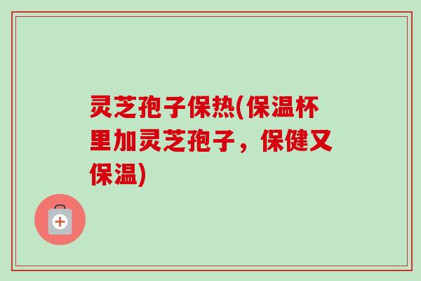 灵芝孢子保热(保温杯里加灵芝孢子，保健又保温)