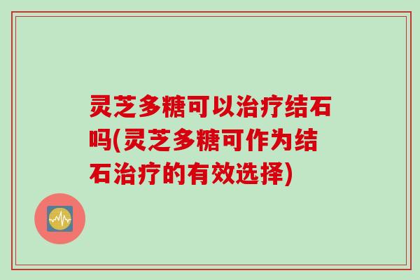 灵芝多糖可以治疗结石吗(灵芝多糖可作为结石治疗的有效选择)