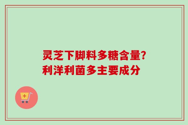 灵芝下脚料多糖含量？利洋利菌多主要成分