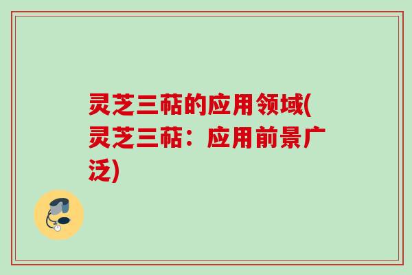 灵芝三萜的应用领域(灵芝三萜:应用前景广泛)