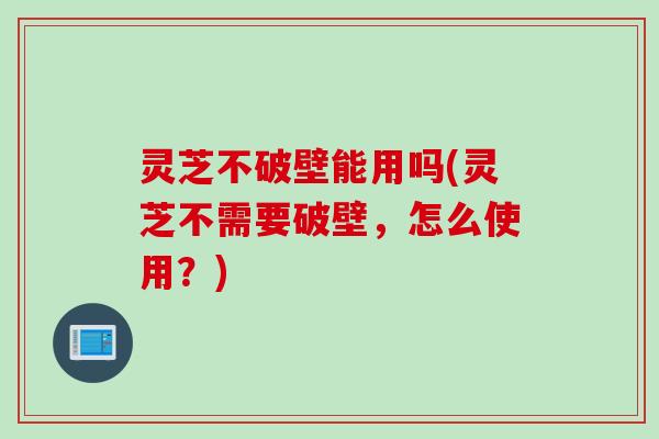 灵芝不破壁能用吗(灵芝不需要破壁，怎么使用？)