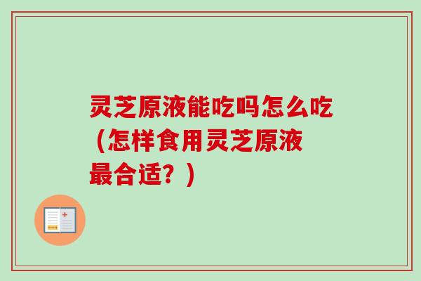 灵芝原液能吃吗怎么吃 (怎样食用灵芝原液最合适？)