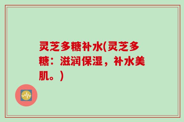 灵芝多糖补水(灵芝多糖：滋润保湿，补水美肌。)