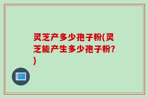 灵芝产多少孢子粉(灵芝能产生多少孢子粉？)