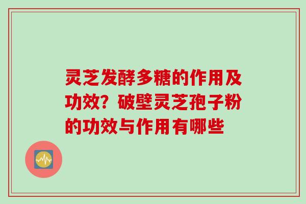 灵芝发酵多糖的作用及功效?破壁灵芝孢子粉的功效与作用有哪些