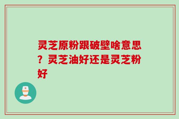 灵芝原粉跟破壁啥意思?灵芝油好还是灵芝粉好