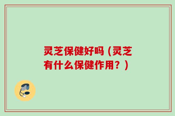 灵芝保健好吗 (灵芝有什么保健作用?)