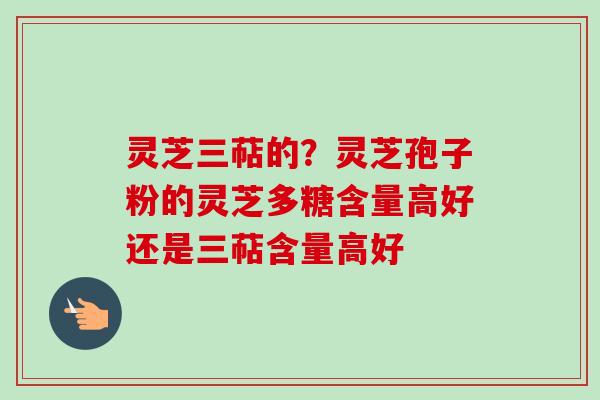 灵芝三萜的?灵芝孢子粉的灵芝多糖含量高好还是三萜含量高好