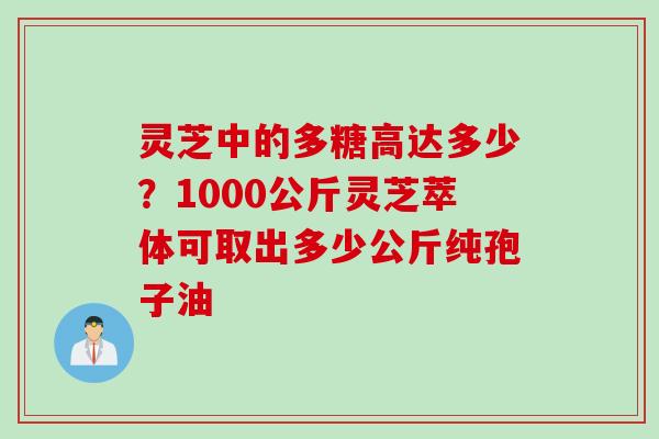 灵芝中的多糖高达多少?1000公斤灵芝萃体可取出多少公斤纯孢子油