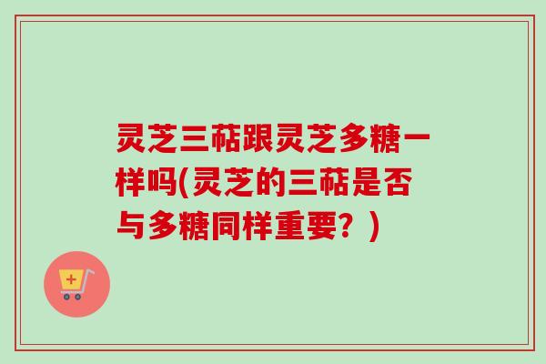 灵芝三萜跟灵芝多糖一样吗(灵芝的三萜是否与多糖同样重要？)