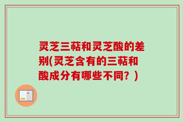 灵芝三萜和灵芝酸的差别(灵芝含有的三萜和酸成分有哪些不同？)