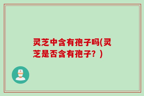灵芝中含有孢子吗(灵芝是否含有孢子？)