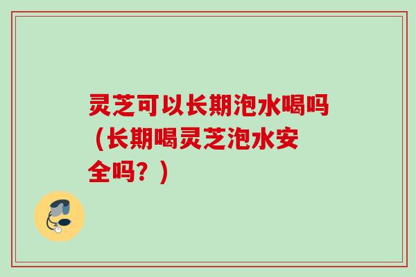 灵芝可以长期泡水喝吗 (长期喝灵芝泡水安全吗？)