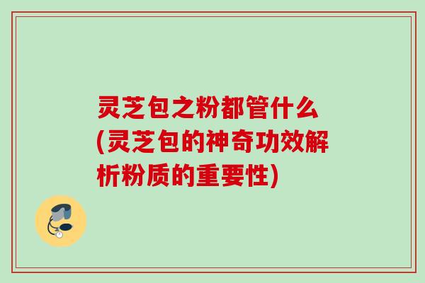 灵芝包之粉都管什么 (灵芝包的神奇功效解析粉质的重要性)