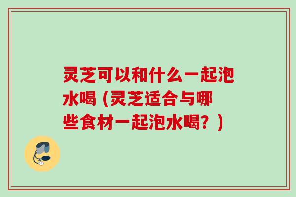 灵芝可以和什么一起泡水喝 (灵芝适合与哪些食材一起泡水喝？)
