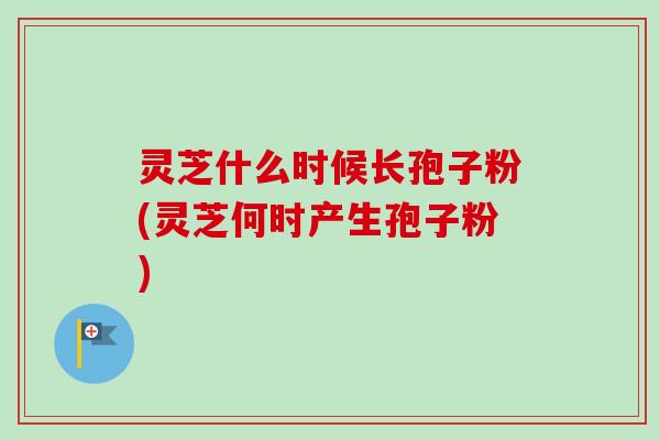 灵芝什么时候长孢子粉(灵芝何时产生孢子粉)